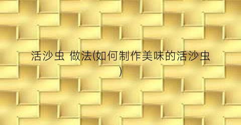 活沙虫 做法(如何制作美味的活沙虫)